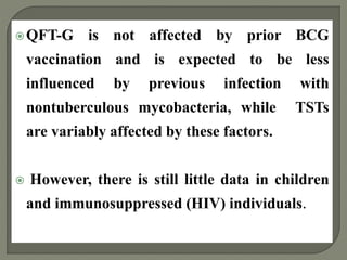 QFT-G is not affected by prior BCG
vaccination and is expected to be less
influenced by previous infection with
nontuberculous mycobacteria, while TSTs
are variably affected by these factors.
 However, there is still little data in children
and immunosuppressed (HIV) individuals.
 
