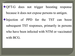 QFT-G does not trigger boosting response
because it does not expose persons to antigen.
Injection of PPD for the TST can boost
subsequent TST responses, primarily in persons
who have been infected with NTM or vaccinated
with BCG.
 
