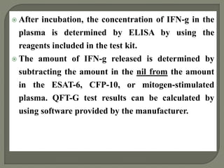  After incubation, the concentration of IFN-g in the
plasma is determined by ELISA by using the
reagents included in the test kit.
 The amount of IFN-g released is determined by
subtracting the amount in the nil from the amount
in the ESAT-6, CFP-10, or mitogen-stimulated
plasma. QFT-G test results can be calculated by
using software provided by the manufacturer.
 