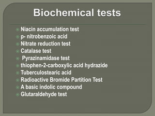  Niacin accumulation test
 p- nitrobenzoic acid
 Nitrate reduction test
 Catalase test
 Pyrazinamidase test
 thiophen-2-carboxylic acid hydrazide
 Tuberculostearic acid
 Radioactive Bromide Partition Test
 A basic indolic compound
 Glutaraldehyde test
 