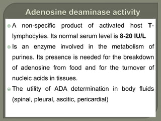  A non-specific product of activated host T-
lymphocytes. Its normal serum level is 8-20 IU/L
 Is an enzyme involved in the metabolism of
purines. Its presence is needed for the breakdown
of adenosine from food and for the turnover of
nucleic acids in tissues.
 The utility of ADA determination in body fluids
(spinal, pleural, ascitic, pericardial)
 