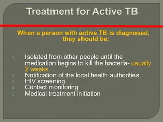 When a person with active TB is diagnosed,
they should be;
1. Isolated from other people until the
medication begins to kill the bacteria- usually
2 weeks.
2. Notification of the local health authorities.
3. HIV screening
4. Contact monitoring
5. Medical treatment initiation
 