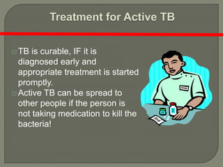 TB is curable, IF it is
diagnosed early and
appropriate treatment is started
promptly.
Active TB can be spread to
other people if the person is
not taking medication to kill the
bacteria!
 