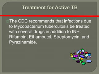 The CDC recommends that infections due
to Mycobacterium tuberculosis be treated
with several drugs in addition to INH:
Rifampin, Ethambutol, Streptomycin, and
Pyrazinamide.
 
