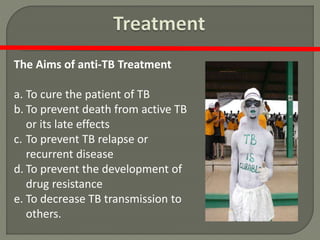 The Aims of anti-TB Treatment
a. To cure the patient of TB
b. To prevent death from active TB
or its late effects
c. To prevent TB relapse or
recurrent disease
d. To prevent the development of
drug resistance
e. To decrease TB transmission to
others.
 