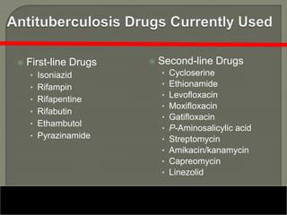  First-line Drugs
• Isoniazid
• Rifampin
• Rifapentine
• Rifabutin
• Ethambutol
• Pyrazinamide
 Second-line Drugs
• Cycloserine
• Ethionamide
• Levofloxacin
• Moxifloxacin
• Gatifloxacin
• P-Aminosalicylic acid
• Streptomycin
• Amikacin/kanamycin
• Capreomycin
• Linezolid
 