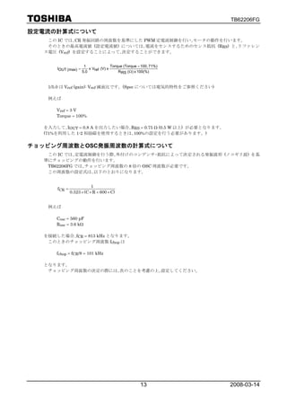 TB62206FG

設定電流の計算式について
   この IC では､CR 発振回路の周波数を基準にした PWM 定電流制御を行い､モータの動作を行います。
   そのときの最高電流値 (設定電流値) については､電流をセンスするためのセンス抵抗 (RRS) と､リファレン
  ス電圧 (Vref) を設定することによって､決定することができます。


                      1               Torque (Torque = 100, 71%)
      IOUT (max) =       x Vref (V) x
                     5.0                  RRS (Ω) x 100(%)



   1/5.0 は Vref (gain): Vref 減衰比です。(Spec については電気的特性をご参照ください)

   例えば

      Vref = 3 V
      Torque = 100%

  を入力して､IOUT = 0.8 A を出力したい場合､RRS = 0.75 Ω (0.5 W 以上) が必要となります。
  (71%を利用した 1-2 相励磁を使用するときは､100%の設定を行う必要があります。)

チョッピング周波数とOSC発振周波数の計算式について
   この IC では､定電流制御を行う際､外付けのコンデンサ･抵抗によって決定される発振波形 (ノコギリ波) を基
  準にチョッピングの動作を行います。
   TB62206FG では､チョッピング周波数の 8 倍の OSC 周波数が必要です。
   この周波数の設定式は､以下のとおりになります。


                          1
      fCR =
              0.523 × (C × R + 600 × C)


   例えば

      Cosc = 560 pF
      Rosc = 3.6 kΩ

  を接続した場合､fCR = 813 kHz となります。
   このときのチョッピング周波数 fchop は

      fchop = fCR/8 = 101 kHz

  となります。
   チョッピング周波数の決定の際には､次のことを考慮の上､設定してください。




                                                      13           2008-03-14
 