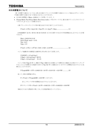 TB62206FG

ICの消費電力について
    IC が消費する電力については､大枠､出力部のトランジスタが消費する電力とロジック部およびチャージポン
   プ回路の消費する電力の 2 つの部分に分けることができます。
   •   出力部の消費電力 (RON = 0.60 Ω として計算しています。)
   •   Charge Mode､Fast Decay Mode､Slow decay mode､いずれのモードでも､電力は H ブリッジ上下のトランジ
       スタのうち､2 つによって消費されます。

        1 H ブリッジのトランジスタ部の電力は以下の式で表すことができます。

           P (out) = 2 (Tr) × IOUT (A) × VDS (V) = 2 × IOUT2 × RON .............................. (1)

        2 相励磁動作 (A 相と B 相は 90 度の位相差) をさせる条件での出力の平均消費電力は､以下のように計算
       できます。

           RON = 0.60 Ω (@1.0 A)
           IOUT (Peak: max) = 1.0 A
           VM = 24 V
           VDD = 5 V

           P (out) = 2 (Tr) × 1.02 (A) × 0.60 × 2 (Ω) = 2.40 (W) ........................................ (2)

        ロジック&IM 系の消費電力は動作時と停止時に分けて計算します。

           I (LOGIC) = 2.5 mA (typ.):
           I (IM3) = 10.0 mA (typ.): 動作時
           I (IM1) = 2.0 mA (typ.): 停止時

        ロジック部は VDD (5 V) に､IM 系 (VM に接続される回路により消費される電流と出力段がスイッチング
       することにより消費される電流の合計) は VM (24 V) に接続されていますので､消費電力は以下のように見
       積もることができます。

           P (Logic&IM) = 5 (V) × 0.0025 (A) + 24 (V) × 0.010 (A) = 0.25 (W) ............... (3)

        従って､全体の消費電力 P は､

           P = P (out) + P (Logic&IM) = 2.65 (W) となります。

             また､スタンバイ時の消費電力は以下のようになります。

           P (スタンバイ時) + P (out) = 24 (V) × 0.002 (A) + 5 (V) × 0.0025(A) = 0.06 (W)

        基板などにおける熱設計に関しては､十分実装評価を行ってください。




                                                            14                                                  2008-03-14
 