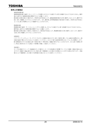 TB62206FG

使用上の留意点
 過電流保護回路
 過電流制限回路 (通常: カレントリミッタ回路) はどのような場合でも IC を保護するわけではありません。動作
 後は､速やかに過電流状態を解除するようお願いします。
 絶対最大定格を超えた場合など､ご使用方法や状況により､過電流制限回路が正常に動作しなかったり､動作する
 前に IC が破壊したりすることがあります。また､動作後､長時間過電流が流れ続けた場合､ご使用方法や状況に
 よっては､IC が発熱などにより破壊することがあります。

 熱遮断回路
 熱遮断回路 (通常: サーマルシャットダウン回路) は､どのような場合でも IC を保護するわけではありません。
 動作後は､速やかに発熱状態を解除するようお願いします。
 絶対最大定格を超えて使用した場合など､ご使用法や状況により､熱遮断回路が正常に動作しなかったり､動作す
 る前に IC が破壊したりすることがあります。

 放熱設計
 パワーアンプ､レギュレータ､ドライバなどの､大電流が流出入する IC の使用に際しては､適切な放熱を行い､規
 定接合温度 (Tj) 以下になるように設計してください。これらの IC は通常使用時においても､自己発熱をします。
 IC 放熱設計が不十分な場合､IC の寿命の低下・特性劣化・破壊が発生することがあります。また､IC の発熱に伴
 い､周辺に使用されている部品への影響も考慮して設計してください。

 逆起電力
 モータを逆転やストップ､急減速を行った場合に､モータの逆起電力の影響でモータから電源へ電流が流れ込み
 ますので､電源の Sink 能力が小さい場合､IC の電源端子､出力端子が定格以上に上昇する恐れがあります。逆起
 電力により電源端子､出力端子が定格電圧を超えないように設計してください。




                          29                     2008-03-14
 