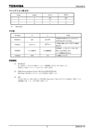 TB62206FG

ファンクション表-出力

            Phase            Enable              OUT X            OUT X

             X                   L                OFF              OFF
             H                   H                H                 L
              L                  H                 L                H

 X:     Don't care


その他

      Pin Name              H                L                          Notes

                                                         その相の PHASE が H or L どちらでも､
      ENABLE X             出力             出力 OFF
                                                         その出力は OFF になります。
                                                         H の場合､通常､OUT X→OUT X に電流が
      PHASE X            OUT X: H         OUT X: H
                                                         流れます。
                                                         STANDBY = L では､チャージポンプが

      STANDBY           モータ動作可           IC 全機能停止        停止し､出力も停止します。
                                                         モータの駆動は出来ません。
      TORQUE              100%              71%          H が通常レベルです。



保護機能
      (1)    熱保護回路
             Tj = 150°C にて全出力を OFF にします。 STANDBY を H→L→H で復帰します。
             発振防止の温度ヒステリシスがあります (ΔT = 35°C)

      (2)    POR (Power On Reset Circuit: VM､VDD 電源監視遮断回路)
             VM､VDD が規定電圧になるまで､出力を強制的に OFF します。

      (3)    ISD
             出力部に規定以上 (最大定格以上の異常電流: Typ 3.0 A) が流れた時に出力を強制的に OFF します。
             STANDBY を H → L → H の操作で復帰します。




                                            3                                   2008-03-14
 
