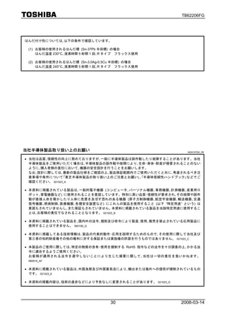 TB62206FG




はんだ付け性については､以下の条件で確認しています。

 (1) お客様の使用されるはんだ槽 (Sn-37Pb 半田槽) の場合
     はんだ温度 230°C､浸漬時間 5 秒間 1 回､R タイプ フラックス使用

 (2) お客様の使用されるはんだ槽 (Sn-3.0Ag-0.5Cu 半田槽) の場合
     はんだ温度 245°C､浸漬時間 5 秒間 1 回､R タイプ フラックス使用




当社半導体製品取り扱い上のお願い                                            060919TBA_R6


• 当社は品質､信頼性の向上に努めておりますが､一般に半導体製品は誤作動したり故障することがあります。当社
  半導体製品をご使用いただく場合は､半導体製品の誤作動や故障により､生命･身体･財産が侵害されることのない
  ように､購入者側の責任において､機器の安全設計を行うことをお願いします。
  なお､設計に際しては､最新の製品仕様をご確認の上､製品保証範囲内でご使用いただくと共に､考慮されるべき注
  意事項や条件について｢東芝半導体製品の取り扱い上のご注意とお願い｣､｢半導体信頼性ハンドブック｣などでご
  確認ください。 021023_A

• 本資料に掲載されている製品は､一般的電子機器 (コンピュータ､パーソナル機器､事務機器､計測機器､産業用ロ
  ボット､家電機器など) に使用されることを意図しています。特別に高い品質･信頼性が要求され､その故障や誤作
  動が直接人命を脅かしたり人体に危害を及ぼす恐れのある機器 (原子力制御機器､航空宇宙機器､輸送機器､交通
  信号機器､燃焼制御､医療機器､各種安全装置など) にこれらの製品を使用すること (以下 “特定用途” という) は
  意図もされていませんし､また保証もされていません。本資料に掲載されている製品を当該特定用途に使用するこ
  とは､お客様の責任でなされることとなります。 021023_B

• 本資料に掲載されている製品を､国内外の法令､規則及び命令により製造､使用､販売を禁止されている応用製品に
  使用することはできません。 060106_Q

• 本資料に掲載してある技術情報は､製品の代表的動作･応用を説明するためのもので､その使用に際して当社及び
  第三者の知的財産権その他の権利に対する保証または実施権の許諾を行うものではありません。 021023_C

• 本製品のご使用に際しては､特定の物質の含有･使用を規制する RoHS 指令などの法令を十分調査の上､かかる法
  令に適合するようご使用ください。
  お客様が適用される法令を遵守しないことにより生じた損害に関して､当社は一切の責任を負いかねます。
 060919_AF


• 本資料に掲載されている製品は､外国為替及び外国貿易法により､輸出または海外への提供が規制されているもの
  です。 021023_E

• 本資料の掲載内容は､技術の進歩などにより予告なしに変更されることがあります。       021023_D




                                 30                       2008-03-14
 