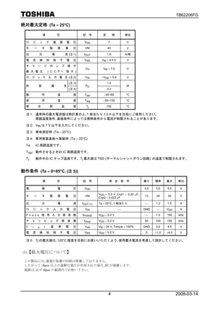 TB62206FG

絶対最大定格 (Ta = 25°C)

                     項                   目                   記        号      定         格       単位

  ロ      ジ           ッ       ク       電   源       電      圧     VDD                 7            V
  モ          ー       タ           電       源       電      圧      VM                40            V

  出              力               電               流 (注 1)      IOUT               1.8           A/相
  電      流           検       知       端   子       電      圧     VRS           VM ± 4.5 V         V
  チ      ャ       ー       ジ       ポ   ン       プ    端     子
                                                               VH            VM + 7.0          V
  最 大 電 圧                    ( C C P 1           端 子 )
  ロ ジ ッ ク 入 力 電 圧 (注 2)                                        VIN          ~VDD + 0.4         V
                                                     (注 3)                       1.4
  許              容               損           失                 PD                              W
                                                     (注 4)                       3.2
  動                  作                   温              度     Topr           −40~85            °C
  保                  存                   温              度     Tstg           −55~150           °C
  接              合               部           温          度        Tj              150           °C

  注 1: 通常時の最大電流値は熱計算の上､1 相当たり 1.5 A 以下を目処にご使用ください。
       周囲温度条件､基板条件によっては発熱条件から電流が制限されることがあります。

  注 2: VIN は 7 V 以下を入力してください。

  注 3: 単体測定時 (Ta = 25°C)

  注 4: 専用実装基板へ実装時 (Ta = 25°C)

  Ta:        IC 周囲温度です。

  Topr: 動作させるときの IC 周囲温度です。

  Tj :       動作中の IC チップ温度です。Tj 最大値は TSD (サーマルシャットダウン回路) の温度で制限されます。


動作条件 (Ta = 0~85°C､(注 5))

                     項                   目                   記        号           測 定 条 件               最小    標準     最大      単位

  電                  源                   電              圧     VDD                          ⎯            4.5   5.0    5.5     V
                                                                          VDD = 5.0 V､Ccp1 = 0.22 μF､
  モ          ー       タ           電       源       電      圧      VM                                       13    24     35      V
                                                                          Ccp2 = 0.022 μF
  出                  力                   電              流    IOUT (1)     Ta = 25°C､1 相当たり              ⎯     1.2    1.5     A
  ロ      ジ           ッ       ク       入   力       電      圧      VIN                         ⎯            GND   ⎯      VDD     V
  Phase 信 号 入 力 周 波 数                                        fPHASE       VDD = 5.0 V                   ⎯     1.0    150     kHz
  チ      ョ       ッ       ピ       ン   グ       周    波     数     fchop       VDD = 5.0 V                   50    100    150     kHz
  V      r       e       f       基       準       電      圧      Vref       VM = 24 V､Torque = 100%       GND   3.0    4.0     V
  電      流           検       知       端   子       電      圧     VRS         VDD = 5.0 V                    0    ±1.0   ±4.5    V

  注 5: Tj の最大値は､120°C 程度を目処にお使いいただくよう､使用最大電流を考慮して設計してください。


注)【最大電圧について】

 この製品には､過電圧保護の回路は搭載しておりません。
 したがって､Spec 以上の過剰な電圧が印加された場合､IC が破壊します。
 電源は､必ず Spec の範囲内でお使い下さい。




                                                                                  4                                         2008-03-14
 