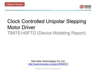 Siam Bee Technologies Co.,Ltd.
http://www.marutsu.co.jp/pc/i/593537/
Clock Controlled Unipolar Stepping
Motor Driver
TB67S149FTG (Device Modeling Report)
LTspice Version
1Copyright (C) Siam Bee Technologies 2016
 