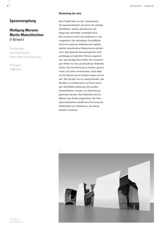 42                                                                                 April Aprile 2011   turrisbabel 85



                                   Bewertung der Jury

     Spesenvergütung               Das Projekt lebt von der interessanten
                                   Terrassenlandschaft, die durch die schräge
                                   Dachfläche, welche das Volumen als
     Wolfgang Meraner
                                   Diagonale schneidet, entwickelt wird.
     Martin Mutschlechner          Der Innenturm wird zum Außenturm und
     (I-Brixen)                    umgekehrt. Die rechteckige Grundfläche
                                   wird mit massiven Klettertürmen gefüllt,

     Fachberater:                  welche verschiedene Nebenräume aufneh-

     Andreas Erlacher,             men. Das gesamte Raumprogramm wird
                                   großzügig auf gleichem Niveau angeord-
     Peter Wolf (Visualisierung)
                                   net, das schräge Dach liefert die notwendi-
                                   gen Höhen für die verschiedenen Kletterbe-
     Preisgeld:
                                   reiche. Die Formfindung ist einfach, geome-
     4.000 Euro
                                   trisch und nicht uninteressant, doch lässt
                                   sie die Spannung im Erleben etwas vermis-
                                   sen. Die Struktur ist nur wenig flexibel, das
                                   Bouldern im Außenraum auf einer schrä-
                                   gen Dachfläche schwierig. Die großen
                                   Fensterflächen müssen vor Überhitzung
                                   geschützt werden. Das Gebäude wird im
                                   Westen des Areals angeordnet. Der Park-
                                   platz dazwischen schafft eine Trennung der
                                   Kletterhalle vom Stadtraum, die wenig
                                   attraktiv erscheint.




                                   1




     1 Rendering
     2 – 3 Modellfotos
 