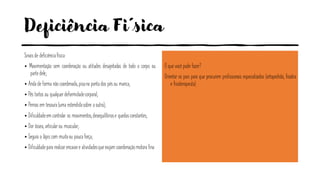 Deficiência Fi´sica
Sinais de deficiênciafísica:
• Movimentação sem coordenação ou atitudes desajeitadas de todo o corpo ou
parte dele;
• Anda de forma não coordenada, pisana ponta dos pésou manca;
• Pés tortos ou qualquerdeformidadecorporal;
• Pernas em tesoura (uma estendidasobre a outra);
• Dificuldadeem controlar os movimentos,desequilíbriose quedas constantes;
• Dor óssea, articularou muscular;
• Segura o lápis com muitaou pouca força;
• Dificuldadepara realizarencaixe e atividadesqueexijam coordenaçãomotora fina.
O que você pode fazer?
Orientar os pais para que procurem profissionais especializados (ortopedista, fisiatra
e fisioterapeuta).
 