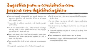 Sugestões para a convivência com
pessoas com deficiência física
• Quando estiver empurrando uma pessoa sentada numa cadeira de rodas e parar para
conversar com alguém, lembre-se de virar a cadeira de frente, para que a pessoa
também participe da conversa;
• Empurre a cadeira com cuidado para evitar acidentes e preste atenção às pessoas que
caminham à frente;
• Para uma pessoa sentada em cadeira de rodas, é incômodo ficar olhando para cima por
muito tempo. Portanto, se a conversa for demorar mais, sente-se ou abaixe-se para que
você e ela fiquem com os olhos no mesmo nível;
• Respeite o espaço corporal. A cadeira de rodas (assim como as bengalas e muletas) é quase
uma extensão do corpo. Agarrar ou apoiar-se nesses equipamentos não é como se
encostar a uma cadeira comum;
• Nunca movimente a cadeira de rodas sem antes pedir permissão para a pessoa que a
utiliza;
• É mais seguro subir rampas ou degraus de frente. Para descer, é mais seguro de costas;
• Para subir um degrau, incline a cadeira para trás, levante as rodinhas da frente para apoiá-
las sobre o degrau;
• Para descer um degrau, é mais seguro fazê-lo de marcha a ré, sempre apoiando acadeira,
para que a descida seja sem solavancos;
• Para subir ou descer mais de um degrau em sequência, é mais seguro pedir a ajuda de
outra pessoa;
• Se você estiver acompanhando uma pessoa com deficiência que anda devagar, procure
acompanhar o passo dela;
• Sempre mantenha as muletas ou bengalas próximas à pessoa com deficiência;
• Esteja atento para a existência de barreiras arquitetônicas quando for visitar algum local
com uma pessoa com deficiência motora;
 