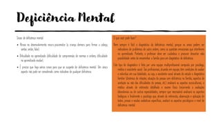 Deficiência Mental
Sinais de deficiência mental:
• Atraso no desenvolvimento neuro-psicomotor (a criança demora para firmar a cabeça,
sentar, andar, falar).
• Dificuldade no aprendizado (dificuldade de compreensão de normas e ordens, dificuldade
no aprendizado escolar).
• É preciso que haja vários sinais para que se suspeite de deficiência mental. Um único
aspecto não pode ser considerado como indicativo de qualquer deficiência.
O que você pode fazer?
Nem sempre é fácil o diagnóstico da deficiência mental, porque os sinais podem ser
indicadores de problemas de outra ordem, como as questões emocionais que interferem
no aprendizado. Portanto, o professor deve ser cuidadoso e procurar descartar esta
possibilidade antes de encaminhar a família para um diagnóstico de deficiência.
Este tipo de diagnóstico é feito por uma equipe multiprofissional composta por psicólogo,
médico e assistente social. Tais profissionais, atuando em equipe, têm condições de avaliar
o indivíduo em sua totalidade, ou seja, o assistente social através do estudo e diagnóstico
familiar (dinâmica de relações, situação da pessoa com deficiência na família, aspectos de
aceitação ou não das dificuldades da pessoa, etc.) analisará os aspectos socioculturais; o
médico através de entrevista detalhada e exame físico (recorrendo a avaliações
laboratoriais ou de outras especialidades, sempre que necessário) analisará os aspectos
biológicos e finalmente o psicólogo que, através da entrevista, observação e aplicação de
testes, provas e escalas avaliativas específicas, avaliará os aspectos psicológicos e nível de
deficiência mental.
 