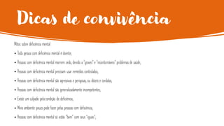 Dicas de convivência
Mitos sobre deficiência mental:
• Toda pessoa com deficiência mental é doente;
• Pessoas com deficiência mental morrem cedo, devido a “graves” e “incontornáveis” problemas de saúde;
• Pessoas com deficiência mental precisam usar remédios controlados;
• Pessoas com deficiência mental são agressivas e perigosas, ou dóceis e cordatas;
• Pessoas com deficiência mental são generalizadamente incompetentes;
• Existe um culpado pela condição de deficiência;
• Meio ambiente pouco pode fazer pelas pessoas com deficiência;
• Pessoas com deficiência mental só estão “bem” com seus “iguais”;
 