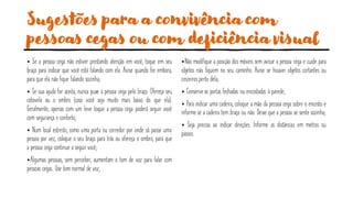 Sugestões para a convivência com
pessoas cegas ou com deficiência visual
• Se a pessoa cega não estiver prestando atenção em você, toque em seu
braço para indicar que você está falando com ela. Avise quando for embora,
para que ela não fique falando sozinha;
• Se sua ajuda for aceita, nunca puxe a pessoa cega pelo braço. Ofereça seu
cotovelo ou o ombro (caso você seja muito mais baixo do que ela).
Geralmente, apenas com um leve toque a pessoa cega poderá seguir você
com segurança e conforto;
• Num local estreito, como uma porta ou corredor por onde só passe uma
pessoa por vez, coloque o seu braço para trás ou ofereça o ombro, para que
a pessoa cega continue a seguir você;
•Algumas pessoas, sem perceber, aumentam o tom de voz para falar com
pessoas cegas. Use tom normal de voz;
•Não modifique a posição dos móveis sem avisar a pessoa cega e cuide para
objetos não fiquem no seu caminho. Avise se houver objetos cortantes ou
cinzeiros perto dela;
• Conserve as portas fechadas ou encostadas à parede;
• Para indicar uma cadeira, coloque a mão da pessoa cega sobre o encosto e
informe se a cadeira tem braço ou não. Deixe que a pessoa se sente sozinha;
• Seja preciso ao indicar direções. Informe as distâncias em metros ou
passos.
 