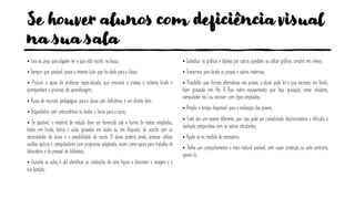 Se houver alunos com deficiência visual
na sua sala
• Leia ou peça paraalguém ler o que está escrito na lousa;
• Sempre que possível, passe a mesma lição que foi dada paraa classe;
• Procure o apoio do professor especializado, que ensinará à criança o sistema braile e
acompanhará o processo de aprendizagem;
• Busca de recursos pedagógicos parao aluno com deficiência é um direito dele;
• Disponibilize com antecedência os textos e livros parao curso;
• Se possível, o material de estudo deve ser fornecido sob a forma de textos ampliados,
textos em braile, textos e aulas gravadas em áudio ou em disquete, de acordo com as
necessidades do aluno e a possibilidade da escola. O aluno poderá, ainda, precisar utilizar
auxílios ópticos e computadores com programas adaptados, assim como apoio para trabalho de
laboratório e do pessoal da biblioteca;
• Durante as aulas, é útil identificar os conteúdos de uma figura e descrever a imagem e a
sua posição;
• Substitua os gráficos e tabelas por outras questões ou utilize gráficos simples em relevo;
• Transcreva para braile as provas e outros materiais;
• Possibilite usar formas alternativas nas provas: o aluno pode ler o que escreveu em braile;
fazer gravação em fita K-7(ou outro equipamento que faça gravação, como celulares,
computador etc.) ou escrever com tipos ampliados;
• Amplie o tempo disponível para a realização das provas;
• Evite dar um exame diferente, pois isso pode ser considerado discriminatório e dificulta a
avaliação comparativa com os outros estudantes;
• Ajude só na medida do necessário;
• Tenha um comportamento o mais natural possível, sem super proteção, ou pelo contrário,
ignorá-lo.
 