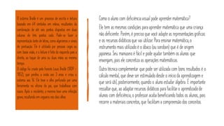 O sistema Braille é um processo de escrita e leitura
baseado em 64 símbolos em relevo, resultantes da
combinação de até seis pontos dispostos em duas
colunas de três pontos cada. Pode-se fazer a
representação tanto de letras, como algarismos e sinais
de pontuação. Ele é utilizado por pessoas cegas ou
com baixa visão, e a leitura é feita da esquerda para a
direita, ao toque de uma ou duas mãos ao mesmo
tempo.
O código foi criado pelo francês Louis Braille (1809 -
1852), que perdeu a visão aos 3 anos e criou o
sistema aos 16. Ele teve o olho perfurado por uma
ferramenta na oficina do pai, que trabalhava com
couro. Após o incidente, o menino teve uma infecção
grave, resultando em cegueira nos dois olhos.
Como o aluno com deficiência visual pode aprender matemática?
Ele tem as mesmas condições para aprender matemática que uma criança
não deficiente. Porém, é preciso que você adapte as representaçõesgráficas
e os recursos didáticosque vai utilizar. Para ensinar matemática,o
instrumento mais utilizado é o ábaco (ou soroban) que é de origem
japonesa. Seu manuseio é fácil e pode ajudar também os alunos que
enxergam, pois ele concretiza as operações matemáticas.
Outra técnica complementar que pode ser utilizada com bons resultados é o
cálculo mental, que deve ser estimulado desde o início da aprendizagem e
que será útil, posteriormente, quando o aluno estudar álgebra. É importante
ressaltarque, ao adaptarrecursos didáticospara facilitaro aprendizadode
alunos com deficiência, o professor acaba beneficiando todos os alunos, pois
recorre a materiaisconcretos, que facilitam a compreensão dos conceitos.
 