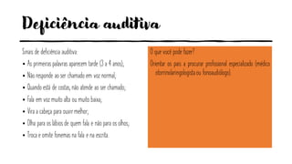 Deficiência auditiva
Sinais de deficiência auditiva:
• As primeiras palavras aparecem tarde (3 a 4 anos);
• Não responde ao ser chamado em voz normal;
• Quando está de costas, não atende ao ser chamado;
• Fala em voz muito alta ou muito baixa;
• Vira a cabeça para ouvirmelhor;
• Olha para os lábios de quem fala e não para os olhos;
• Troca e omite fonemas na fala e na escrita.
O que você pode fazer?
Orientar os pais a procurar profissional especializado (médico
otorrinolaringologistaou fonoaudiólogo).
 