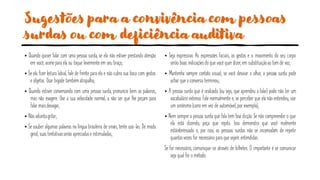 Sugestões para a convivência com pessoas
surdas ou com deficiência auditiva
• Quando quiser falar com uma pessoa surda, se ela não estiver prestando atenção
em você, acenepara ela ou toque levementeem seu braço;
• Se ela fizer leitura labial, fale de frente para ela e não cubra sua boca com gestos
e objetos. Usar bigode tambématrapalha;
• Quando estiver conversando com uma pessoa surda, pronuncie bem as palavras,
mas não exagere. Use a sua velocidade normal, a não ser que lhe peçam para
falar maisdevagar;
• Nãoadiantagritar;
• Se souber algumas palavras na língua brasileira de sinais, tente usá-las. De modo
geral, suas tentativasserão apreciadase estimuladas;
• Seja expressivo. As expressões faciais, os gestos e o movimento do seu corpo
serão boas indicações do que você quer dizer, em substituiçãoao tom de voz;
• Mantenha sempre contato visual; se você desviar o olhar, a pessoa surda pode
achar quea conversa terminou;
• A pessoa surda que é oralizada (ou seja, que aprendeu a falar) pode não ter um
vocabulário extenso. Fale normalmente e, se perceber que ela não entendeu, use
um sinônimo(carro em vez de automóvel, por exemplo);
• Nem sempre a pessoa surda que fala tem boa dicção. Se não compreender o que
ela está dizendo, peça que repita. Isso demonstra que você realmente
estáinteressado e, por isso, as pessoas surdas não se incomodam de repetir
quantasvezes for necessário para quesejam entendidas.
Se for necessário, comunique-se através de bilhetes. O importante é se comunicar
seja qual for o método.
 