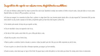 Sugestões de apoio ao aluno com deficiência auditiva:
• Os alunos com deficiências auditivas devem ficar sempre na primeira fila na sala de aulas. Dependendo da condição sócio-econômica da família e do tipo de surdez, o aluno pode utilizar um recurso acústico
(Aparelho Auditiva e/ou Sistema de FM), paraamplificar o som da sala;
• Há alunos que conseguem ler os movimentos dos lábios. Assim, o professor e os colegas devem falar o mais claramente possível, evitando voltar-se de costas enquanto fala. É extremamente difícil para estes
alunos anotarem nas aulas, durante a exposição oral da matéria, principalmente aqueles que fazem leitura labial enquanto o professor fala;
• Este estudante pode necessitar de tempo extra para responder aos testes;
• Fale com naturalidade e clareza, não exagerando no tom de voz;
• Evite estar em frente à janela ou outras fontes de luz, pois o reflexo pode obstruir a visão;
• Quando falar, não ponha a mão na frente da boca;
• Repita as questões ou comentários durante as discussões ou conversas e indique (por gestos) quem está a falar, para uma melhor compreensão por parte do aluno;
• Escreva no quadro ou no caderno do aluno datas e informações importantes, paraassegurar que foram entendidas;
• Durante os exames, o aluno deverá ocupar um lugar na fila da frente. Um pequeno toque no ombro dele poderá ser um bom sistema para chamar-lhe a atenção, antes de fazer um esclarecimento.
 