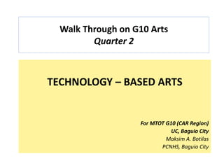Walk Through on G10 Arts
Quarter 2
TECHNOLOGY – BASED ARTS
For MTOT G10 (CAR Region)
UC, Baguio City
Maksim A. Botilas
PCNHS, Baguio City
 