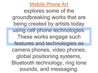 Mobile Phone Art
explores some of the
groundbreaking works that are
being created by artists today
using cell phone technologies.
These works engage such
features and technologies as
camera phones, video phones,
global positioning systems,
Bluetooth technology, ring tone
sounds, and messaging.
 