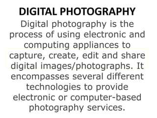 DIGITAL PHOTOGRAPHY
Digital photography is the
process of using electronic and
computing appliances to
capture, create, edit and share
digital images/photographs. It
encompasses several different
technologies to provide
electronic or computer-based
photography services.
 