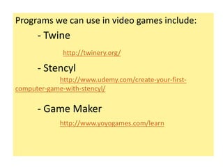 Programs we can use in video games include:
- Twine
http://twinery.org/
- Stencyl
http://www.udemy.com/create-your-first-
computer-game-with-stencyl/
- Game Maker
http://www.yoyogames.com/learn
 