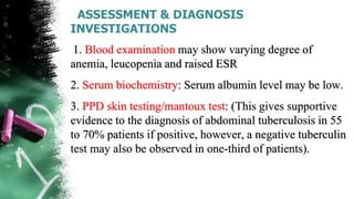 ASSESSMENT & DIAGNOSIS
INVESTIGATIONS
1. Blood examination may show varying degree of
anemia, leucopenia and raised ESR
2. Serum biochemistry: Serum albumin level may be low.
3. PPD skin testing/mantoux test: (This gives supportive
evidence to the diagnosis of abdominal tuberculosis in 55
to 70% patients if positive, however, a negative tuberculin
test may also be observed in one-third of patients).
 