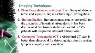 Imaging Techniques:
1. Plain X-ray abdomen and chest: Plain X-ray of abdomen
(erect and supine films) is useful simple investigation.
2. Barium Studies: Barium contrast studies are useful for
the diagnosis of intestinal tuberculosis. It has been
documented that barium studies are useful in 75%
patients with suspected intestinal tuberculosis.
3. Computed Tomography (CT) : Abdominal CT scan is
better than ultrasound for detecting high density ascites,
lymphadenopathy with caseation.
 
