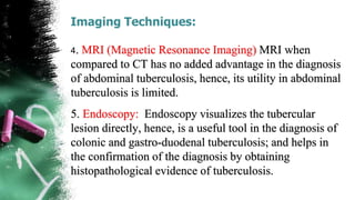Imaging Techniques:
4. MRI (Magnetic Resonance Imaging) MRI when
compared to CT has no added advantage in the diagnosis
of abdominal tuberculosis, hence, its utility in abdominal
tuberculosis is limited.
5. Endoscopy: Endoscopy visualizes the tubercular
lesion directly, hence, is a useful tool in the diagnosis of
colonic and gastro-duodenal tuberculosis; and helps in
the confirmation of the diagnosis by obtaining
histopathological evidence of tuberculosis.
 