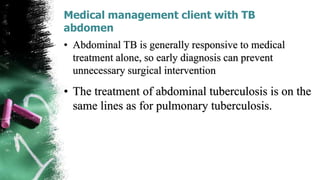 Medical management client with TB
abdomen
• Abdominal TB is generally responsive to medical
treatment alone, so early diagnosis can prevent
unnecessary surgical intervention
• The treatment of abdominal tuberculosis is on the
same lines as for pulmonary tuberculosis.
 