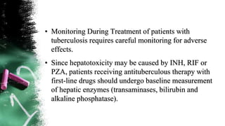 • Monitoring During Treatment of patients with
tuberculosis requires careful monitoring for adverse
effects.
• Since hepatotoxicity may be caused by INH, RIF or
PZA, patients receiving antituberculous therapy with
first-line drugs should undergo baseline measurement
of hepatic enzymes (transaminases, bilirubin and
alkaline phosphatase).
 