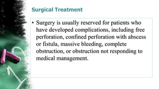 Surgical Treatment
• Surgery is usually reserved for patients who
have developed complications, including free
perforation, confined perforation with abscess
or fistula, massive bleeding, complete
obstruction, or obstruction not responding to
medical management.
 