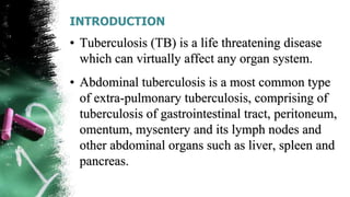 INTRODUCTION
• Tuberculosis (TB) is a life threatening disease
which can virtually affect any organ system.
• Abdominal tuberculosis is a most common type
of extra-pulmonary tuberculosis, comprising of
tuberculosis of gastrointestinal tract, peritoneum,
omentum, mysentery and its lymph nodes and
other abdominal organs such as liver, spleen and
pancreas.
 