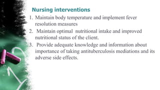 Nursing interventions
1. Maintain body temperature and implement fever
resolution measures
2. Maintain optimal nutritional intake and improved
nutritional status of the client.
3. Provide adequate knowledge and information about
importance of taking antituberculosis mediations and its
adverse side effects.
 
