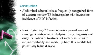 Conclusion
• Abdominal tuberculosis, a frequently recognized form
of extrapulmonary TB is increasing with increasing
incidence of HIV infection.
• Barium studies, CT scan, invasive procedures and
serological tests now can help in timely diagnosis and
early institution of treatment of such cases so as to
reduce morbidity and mortality from this curable but
potentially lethal disease.
 