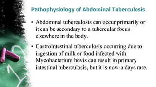 Pathophysiology of Abdominal Tuberculosis
• Abdominal tuberculosis can occur primarily or
it can be secondary to a tubercular focus
elsewhere in the body.
• Gastrointestinal tuberculosis occurring due to
ingestion of milk or food infected with
Mycobacterium bovis can result in primary
intestinal tuberculosis, but it is now-a days rare.
 