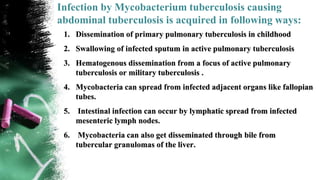 Infection by Mycobacterium tuberculosis causing
abdominal tuberculosis is acquired in following ways:
1. Dissemination of primary pulmonary tuberculosis in childhood
2. Swallowing of infected sputum in active pulmonary tuberculosis
3. Hematogenous dissemination from a focus of active pulmonary
tuberculosis or military tuberculosis .
4. Mycobacteria can spread from infected adjacent organs like fallopian
tubes.
5. Intestinal infection can occur by lymphatic spread from infected
mesenteric lymph nodes.
6. Mycobacteria can also get disseminated through bile from
tubercular granulomas of the liver.
 