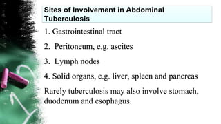 Sites of Involvement in Abdominal
Tuberculosis
1. Gastrointestinal tract
2. Peritoneum, e.g. ascites
3. Lymph nodes
4. Solid organs, e.g. liver, spleen and pancreas
Rarely tuberculosis may also involve stomach,
duodenum and esophagus.
 