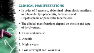 CLINICAL MANIFESTATIONS
• In order of frequency, abdominal tuberculosis manifests
as tubercular lymphadenitis, Peritonitis and
Hepatosplenic or pancreatic tuberculosis.
• The clinical manifestations depend on the site and type
of involvement.
1. Fever and malaise
2. Anemia
3. Night sweats
4. Loss of weight and weakness
 