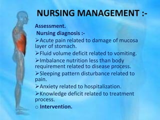 NURSING MANAGEMENT :-
Assessment.
Nursing diagnosis :-
Acute pain related to damage of mucosa
layer of stomach.
Fluid volume deficit related to vomiting.
Imbalance nutrition less than body
requirement related to disease process.
Sleeping pattern disturbance related to
pain.
Anxiety related to hospitalization.
Knowledge deficit related to treatment
process.
o Intervention.
 