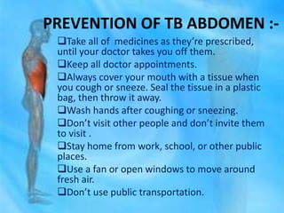 PREVENTION OF TB ABDOMEN :-
Take all of medicines as they’re prescribed,
until your doctor takes you off them.
Keep all doctor appointments.
Always cover your mouth with a tissue when
you cough or sneeze. Seal the tissue in a plastic
bag, then throw it away.
Wash hands after coughing or sneezing.
Don’t visit other people and don’t invite them
to visit .
Stay home from work, school, or other public
places.
Use a fan or open windows to move around
fresh air.
Don’t use public transportation.
 