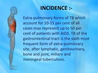 INCIDENCE :-
Extra-pulmonary forms of TB which
account for 10-15 per cent of all
cases may represent up to 50 per
cent of patients with AIDS. TB of the
gastrointestinal tract is the sixth most
frequent form of extra-pulmonary
site, after lymphatic, genitourinary,
bone and joint, miliary and
meningeal tuberculosis.
 