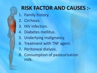 RISK FACTOR AND CAUSES :-
1. Family history.
2. Cirrhosis.
3. HIV infection.
4. Diabetes mellitus.
5. Underlying malignancy.
6. Treatment with TNF agent.
7. Peritoneal dialysis.
8. Consumption of pasteurization
milk.
 