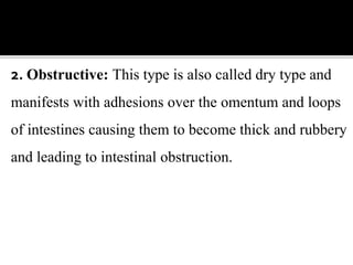 2. Obstructive: This type is also called dry type and
manifests with adhesions over the omentum and loops
of intestines causing them to become thick and rubbery
and leading to intestinal obstruction.
 